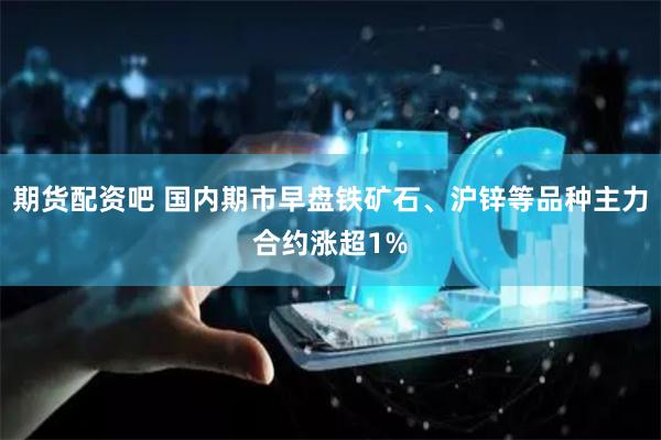 期货配资吧 国内期市早盘铁矿石、沪锌等品种主力合约涨超1%