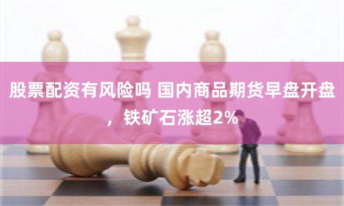 股票配资有风险吗 国内商品期货早盘开盘,铁矿石涨超2%