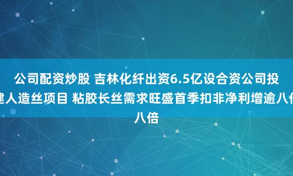 公司配资炒股 吉林化纤出资6.5亿设合资公司投建人造丝项目 粘胶长丝需求旺盛首季扣非净利增逾八倍