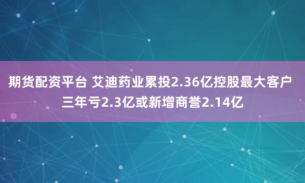期货配资平台 艾迪药业累投2.36亿控股最大客户 三年亏2.3亿或新增商誉2.14亿