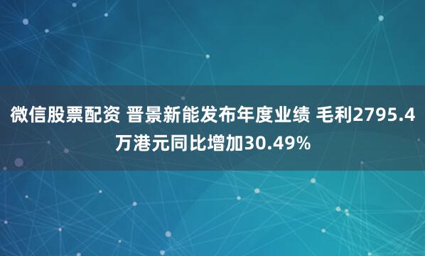 微信股票配资 晋景新能发布年度业绩 毛利2795.4万港元同比增加30.49%